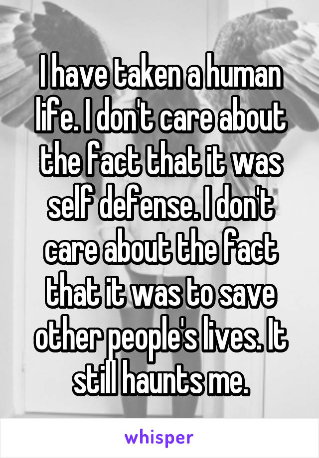 I have taken a human life. I don't care about the fact that it was self defense. I don't care about the fact that it was to save other people's lives. It still haunts me.
