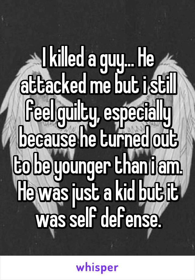 I killed a guy... He attacked me but i still feel guilty, especially because he turned out to be younger than i am. He was just a kid but it was self defense.