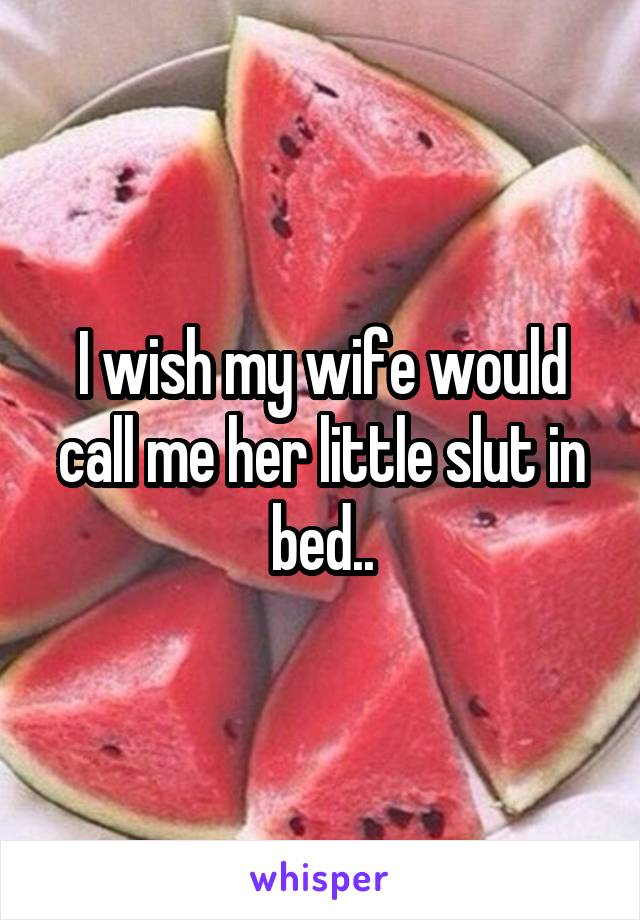 I wish my wife would call me her little slut in bed..