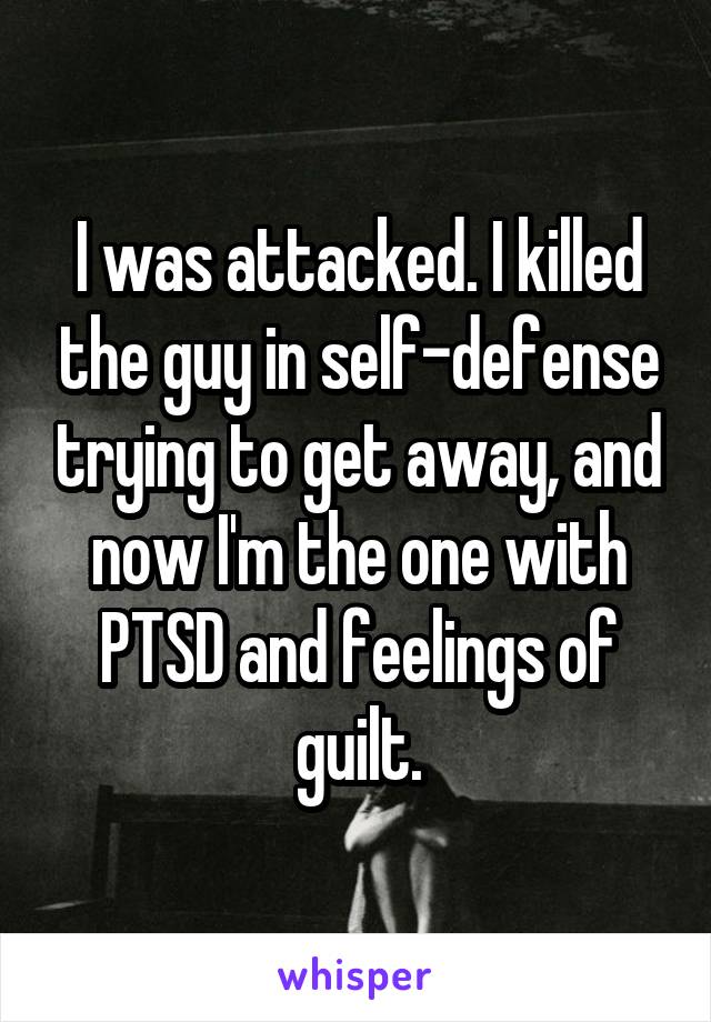 I was attacked. I killed the guy in self-defense trying to get away, and now I'm the one with PTSD and feelings of guilt.