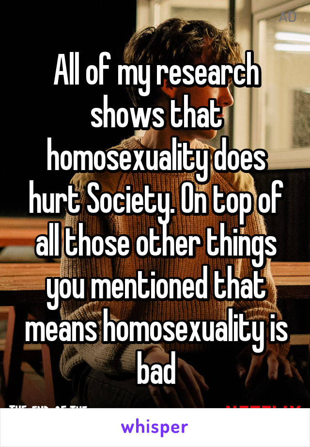 All of my research shows that homosexuality does hurt Society. On top of all those other things you mentioned that means homosexuality is bad