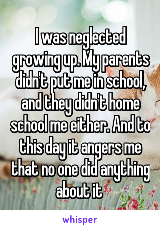 I was neglected growing up. My parents didn't put me in school, and they didn't home school me either. And to this day it angers me that no one did anything about it 