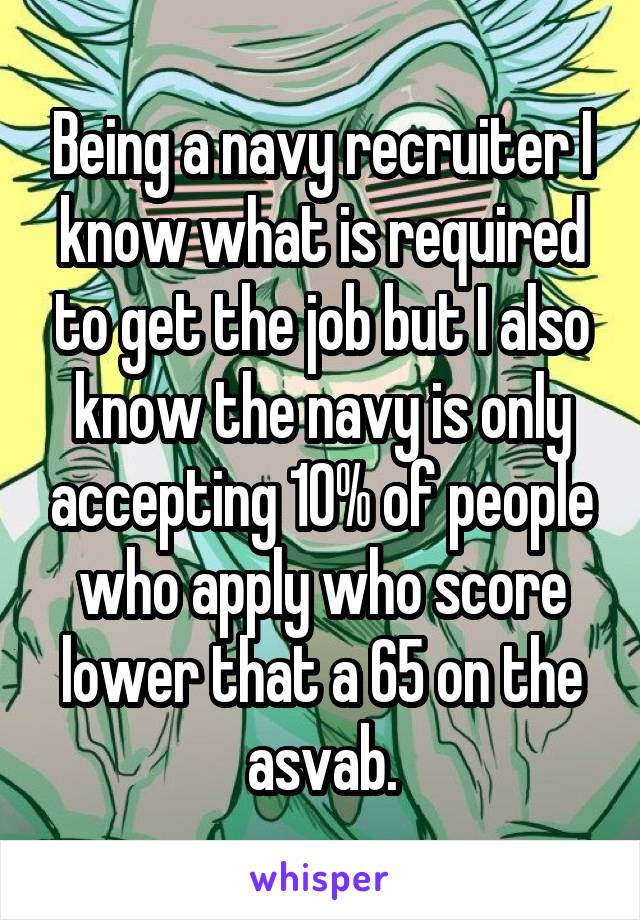 Being a navy recruiter I know what is required to get the job but I also know the navy is only accepting 10% of people who apply who score lower that a 65 on the asvab.