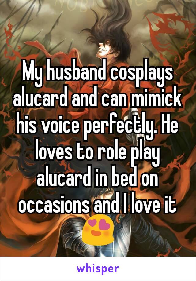 My husband cosplays alucard and can mimick his voice perfectly. He loves to role play alucard in bed on occasions and I love it 😍
