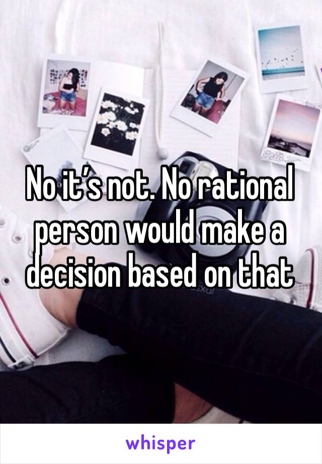 No it’s not. No rational person would make a decision based on that 