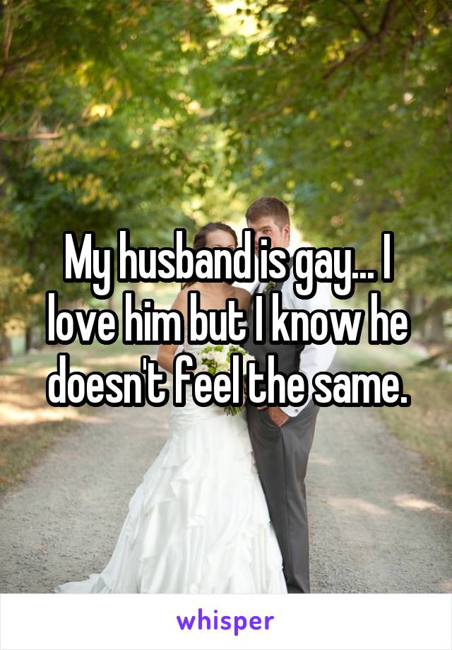 My husband is gay... I love him but I know he doesn't feel the same.