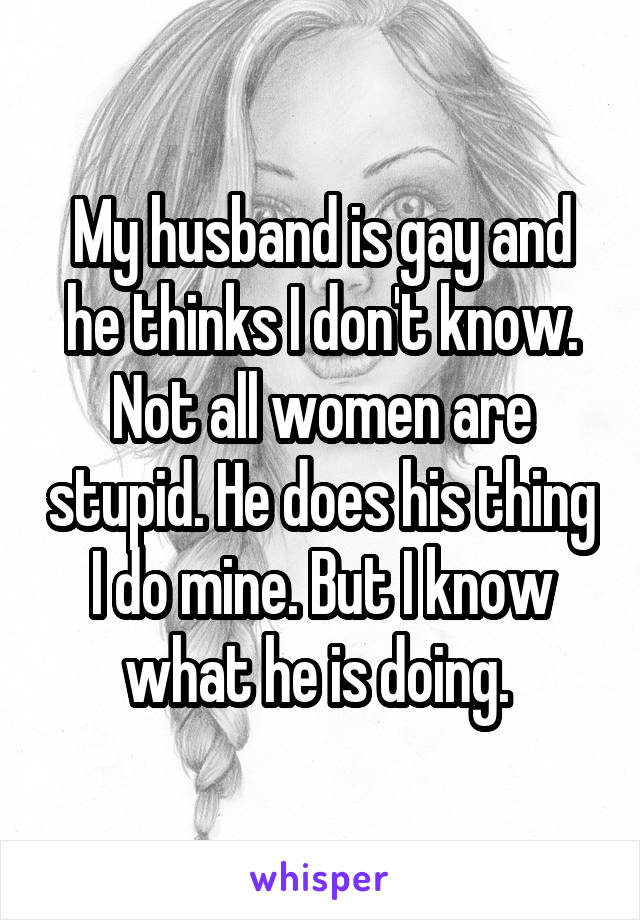 My husband is gay and he thinks I don't know. Not all women are stupid. He does his thing I do mine. But I know what he is doing. 