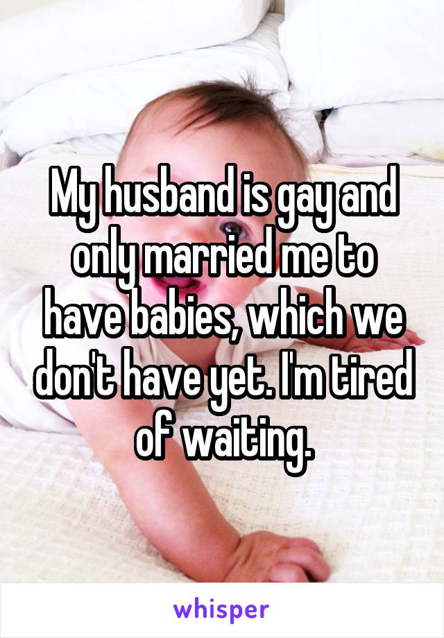 My husband is gay and only married me to have babies, which we don't have yet. I'm tired of waiting.