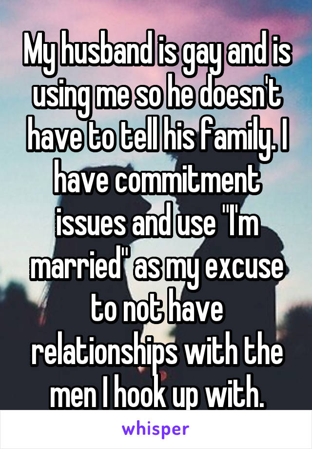 My husband is gay and is using me so he doesn't have to tell his family. I have commitment issues and use "I'm married" as my excuse to not have relationships with the men I hook up with.