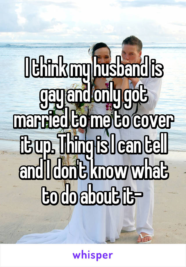 I think my husband is gay and only got married to me to cover it up. Thing is I can tell and I don't know what to do about it- 
