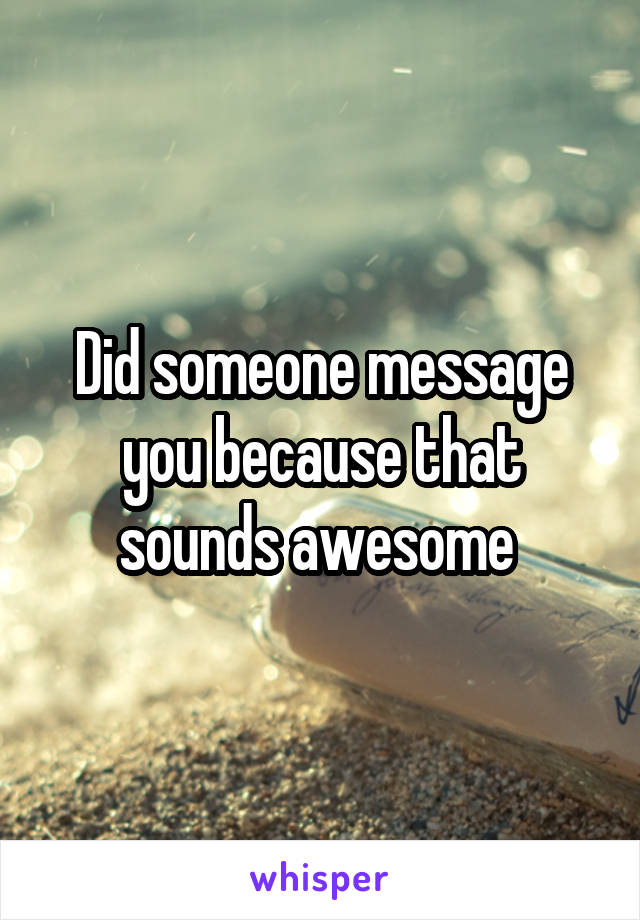 Did someone message you because that sounds awesome 