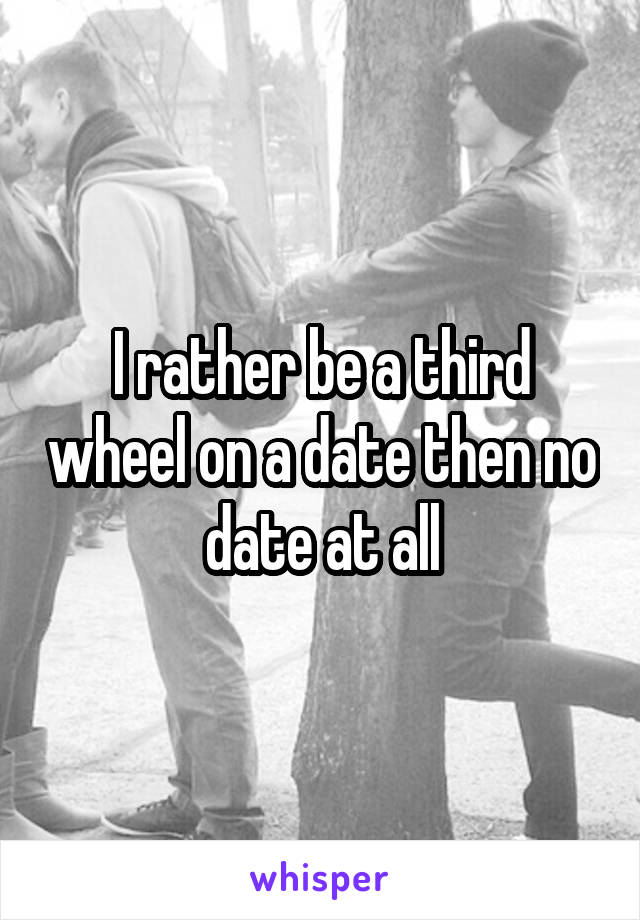 I rather be a third wheel on a date then no date at all