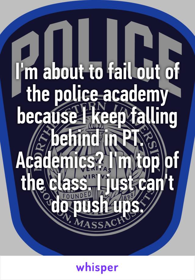 I'm about to fail out of the police academy because I keep falling behind in PT. Academics? I'm top of the class. I just can't do push ups.