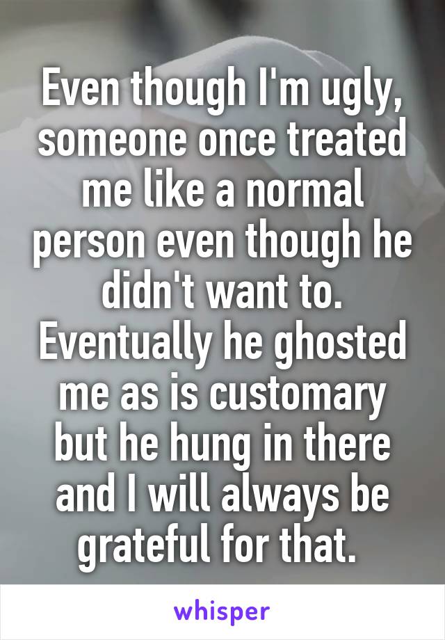 Even though I'm ugly, someone once treated me like a normal person even though he didn't want to. Eventually he ghosted me as is customary but he hung in there and I will always be grateful for that. 