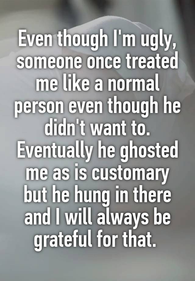 Even though I'm ugly, someone once treated me like a normal person even though he didn't want to. Eventually he ghosted me as is customary but he hung in there and I will always be grateful for that. 