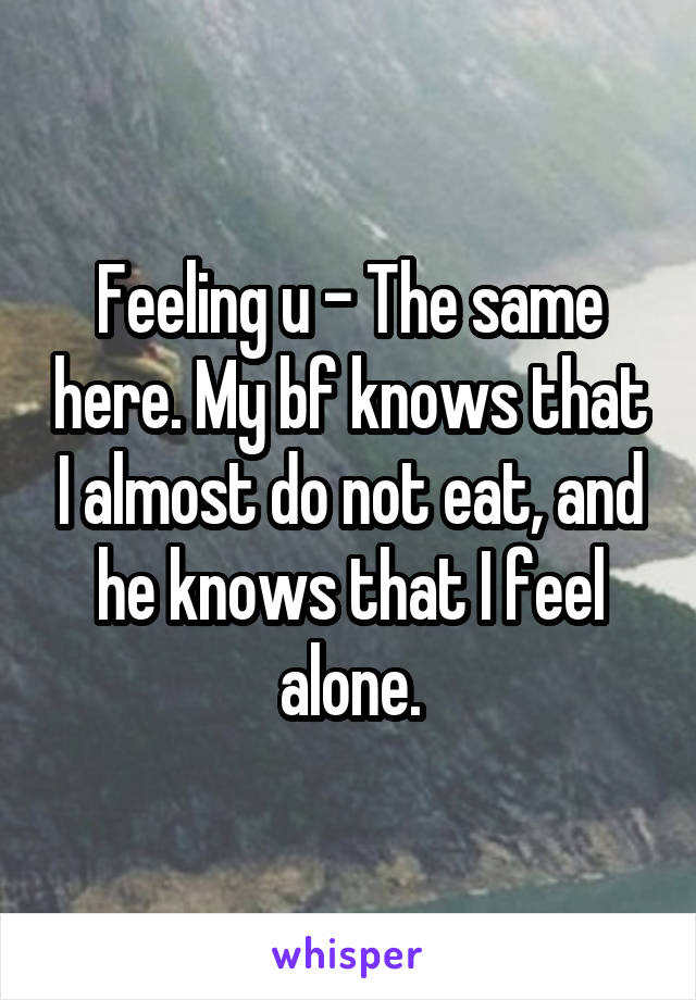 Feeling u - The same here. My bf knows that I almost do not eat, and he knows that I feel alone.