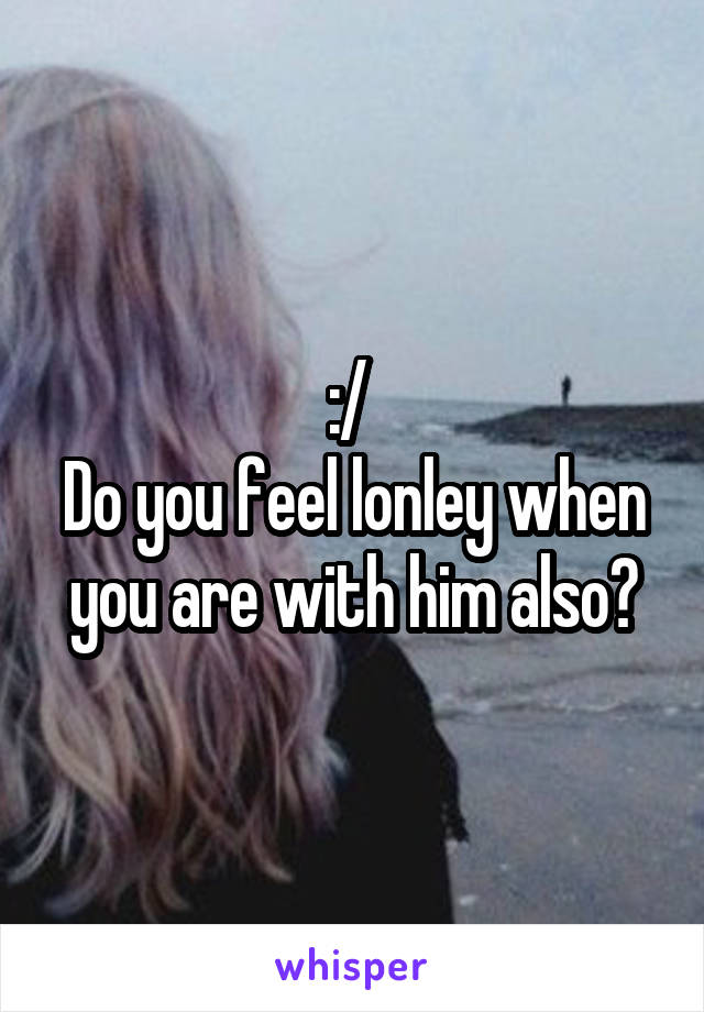 :/ 
Do you feel lonley when you are with him also?