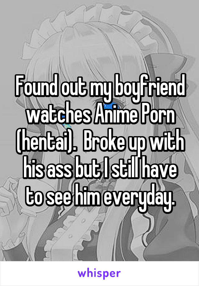 Found out my boyfriend watches Anime Porn (hentai).  Broke up with his ass but I still have to see him everyday.