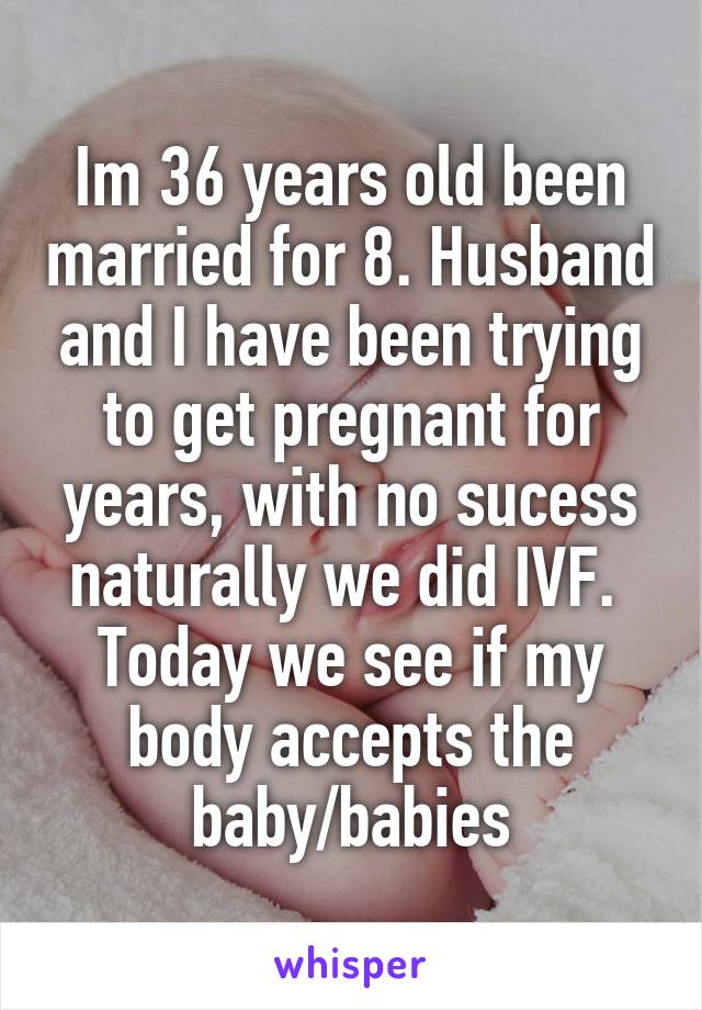 Im 36 years old been married for 8. Husband and I have been trying to get pregnant for years, with no sucess naturally we did IVF. 
Today we see if my body accepts the baby/babies