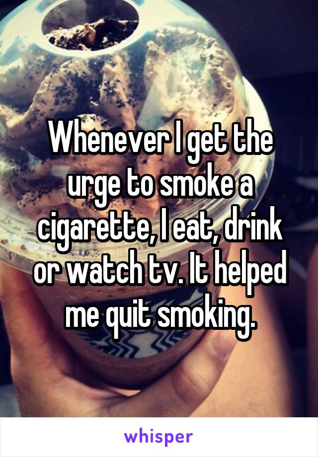 Whenever I get the urge to smoke a cigarette, I eat, drink or watch tv. It helped me quit smoking.