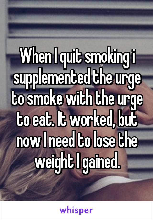 When I quit smoking i supplemented the urge to smoke with the urge to eat. It worked, but now I need to lose the weight I gained.