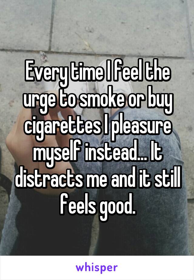 Every time I feel the urge to smoke or buy cigarettes I pleasure myself instead... It distracts me and it still feels good.