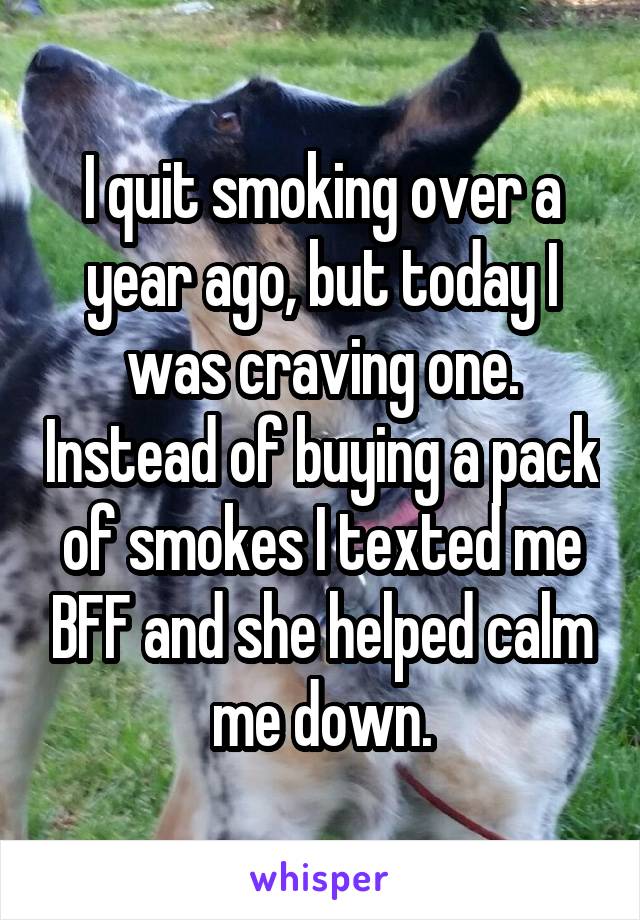 I quit smoking over a year ago, but today I was craving one. Instead of buying a pack of smokes I texted me BFF and she helped calm me down.