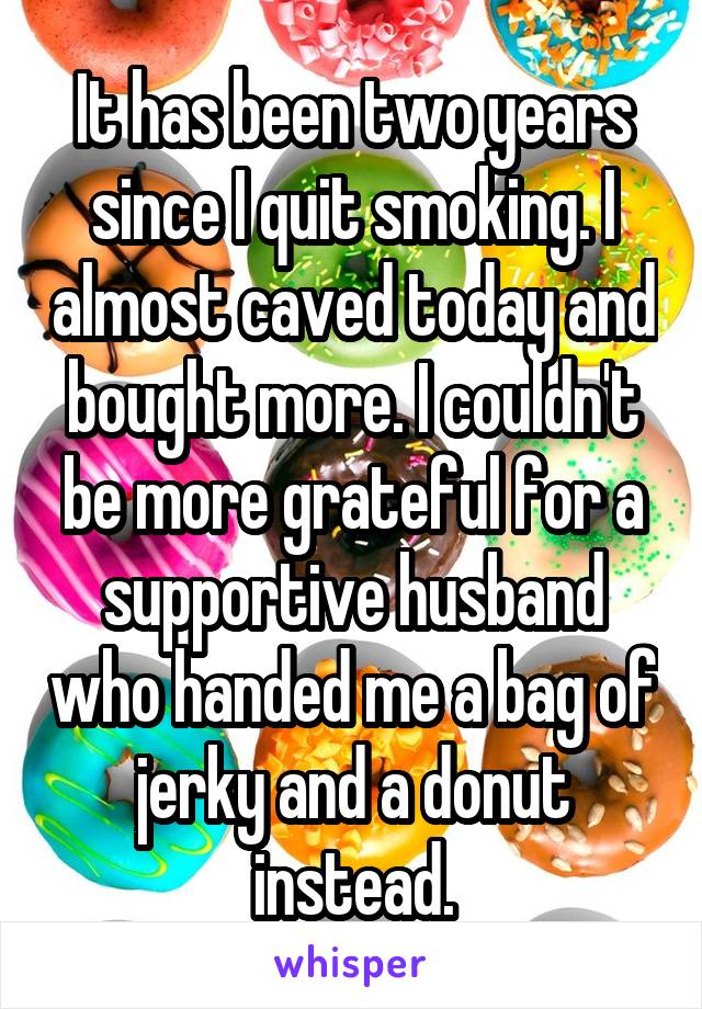 It has been two years since I quit smoking. I almost caved today and bought more. I couldn't be more grateful for a supportive husband who handed me a bag of jerky and a donut instead.