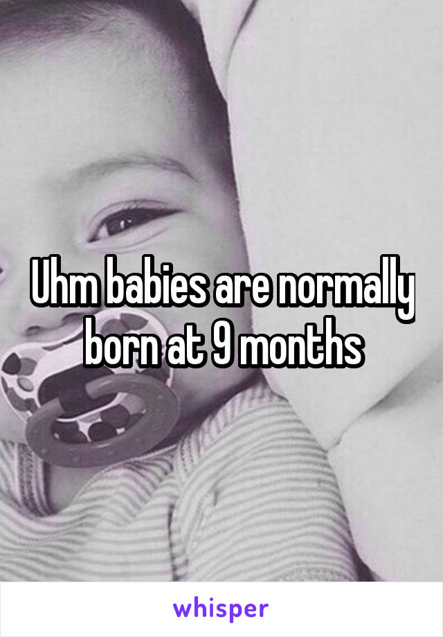 Uhm babies are normally born at 9 months