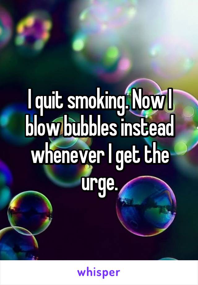 I quit smoking. Now I blow bubbles instead whenever I get the urge.