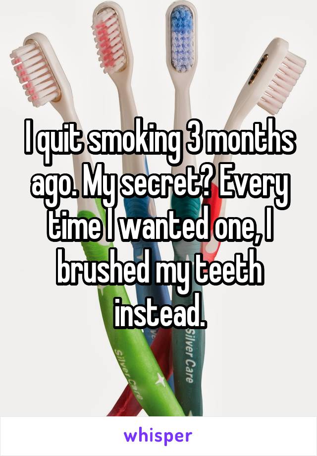 I quit smoking 3 months ago. My secret? Every time I wanted one, I brushed my teeth instead.