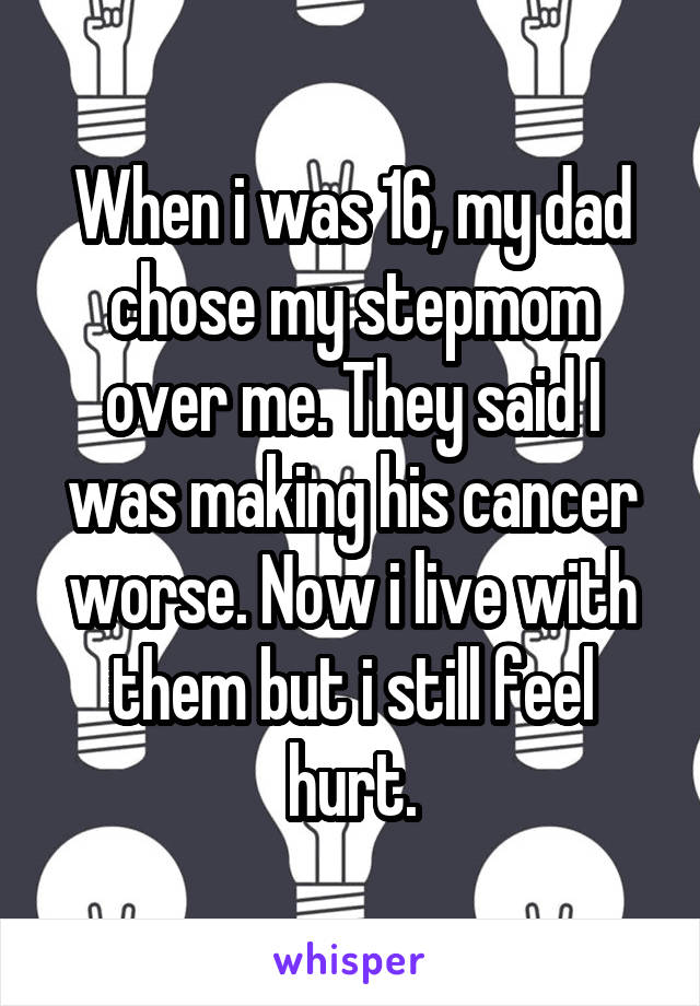 When i was 16, my dad chose my stepmom over me. They said I was making his cancer worse. Now i live with them but i still feel hurt.