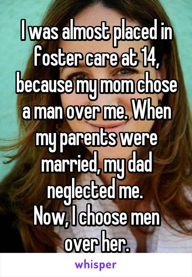 I was almost placed in foster care at 14, because my mom chose a man over me. When my parents were married, my dad neglected me. 
Now, I choose men over her.
