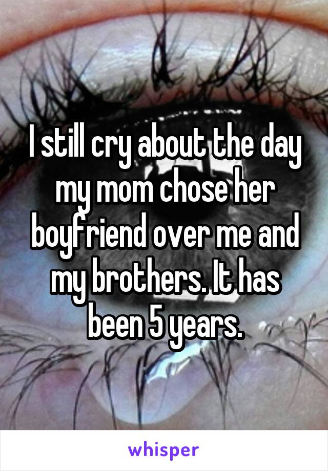 I still cry about the day my mom chose her boyfriend over me and my brothers. It has been 5 years.