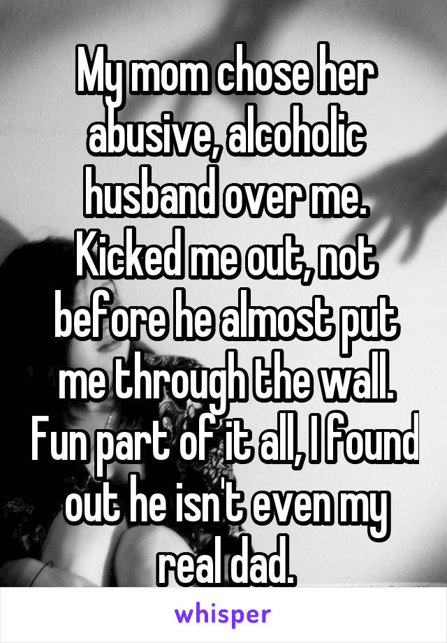 My mom chose her abusive, alcoholic husband over me. Kicked me out, not before he almost put me through the wall. Fun part of it all, I found out he isn't even my real dad.