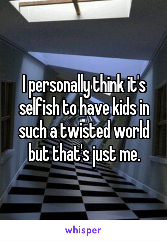 I personally think it's selfish to have kids in such a twisted world but that's just me.