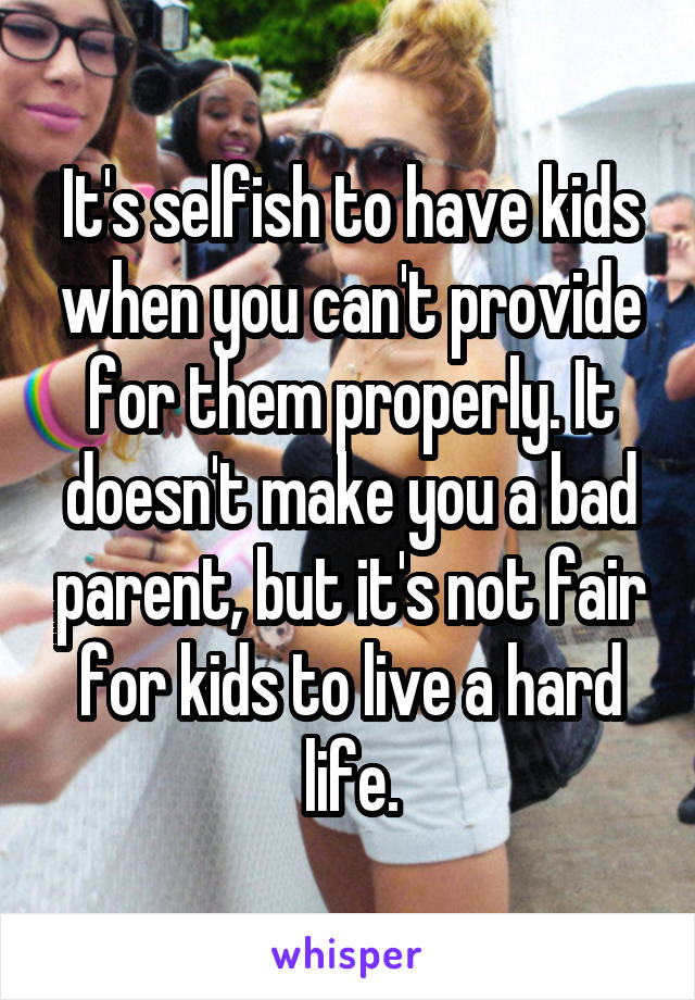 It's selfish to have kids when you can't provide for them properly. It doesn't make you a bad parent, but it's not fair for kids to live a hard life.