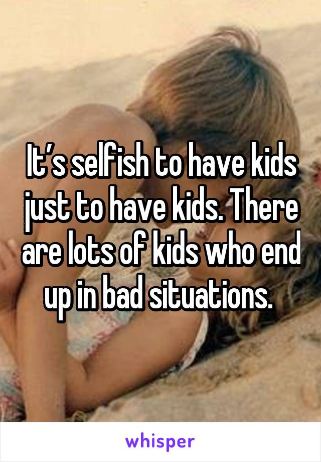 It’s selfish to have kids just to have kids. There are lots of kids who end up in bad situations. 