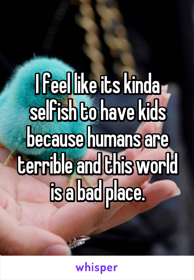 I feel like its kinda selfish to have kids because humans are terrible and this world is a bad place.