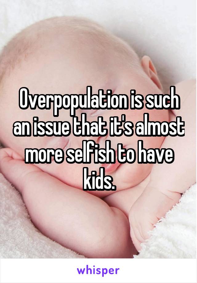 Overpopulation is such an issue that it's almost more selfish to have kids.