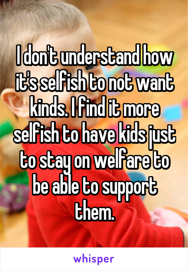 I don't understand how it's selfish to not want kinds. I find it more selfish to have kids just to stay on welfare to be able to support them.