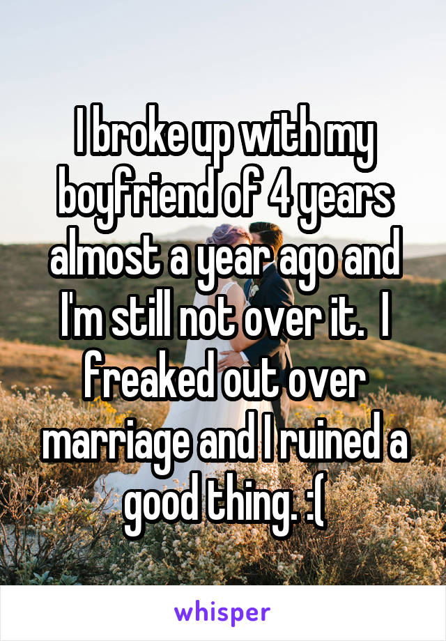 I broke up with my boyfriend of 4 years almost a year ago and I'm still not over it.  I freaked out over marriage and I ruined a good thing. :(