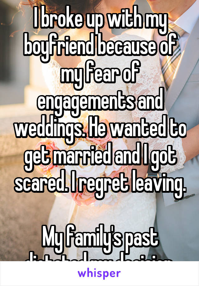 I broke up with my boyfriend because of my fear of engagements and weddings. He wanted to get married and I got scared. I regret leaving. 
My family's past dictated my decision.