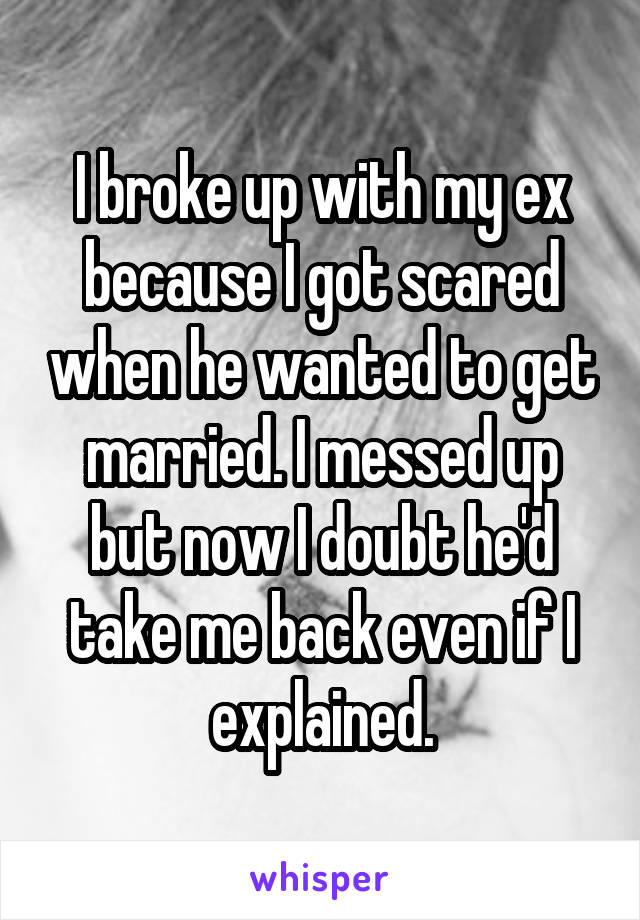 I broke up with my ex because I got scared when he wanted to get married. I messed up but now I doubt he'd take me back even if I explained.