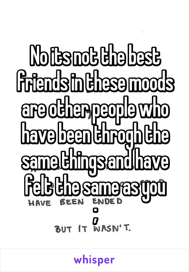 No its not the best friends in these moods are other people who have been throgh the same things and have felt the same as you
;