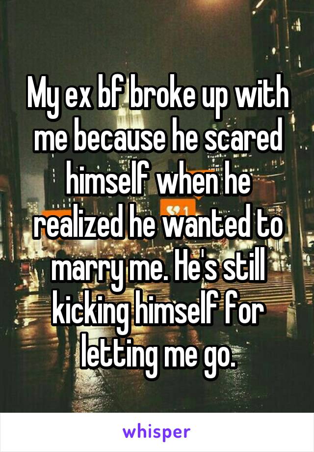 My ex bf broke up with me because he scared himself when he realized he wanted to marry me. He's still kicking himself for letting me go.