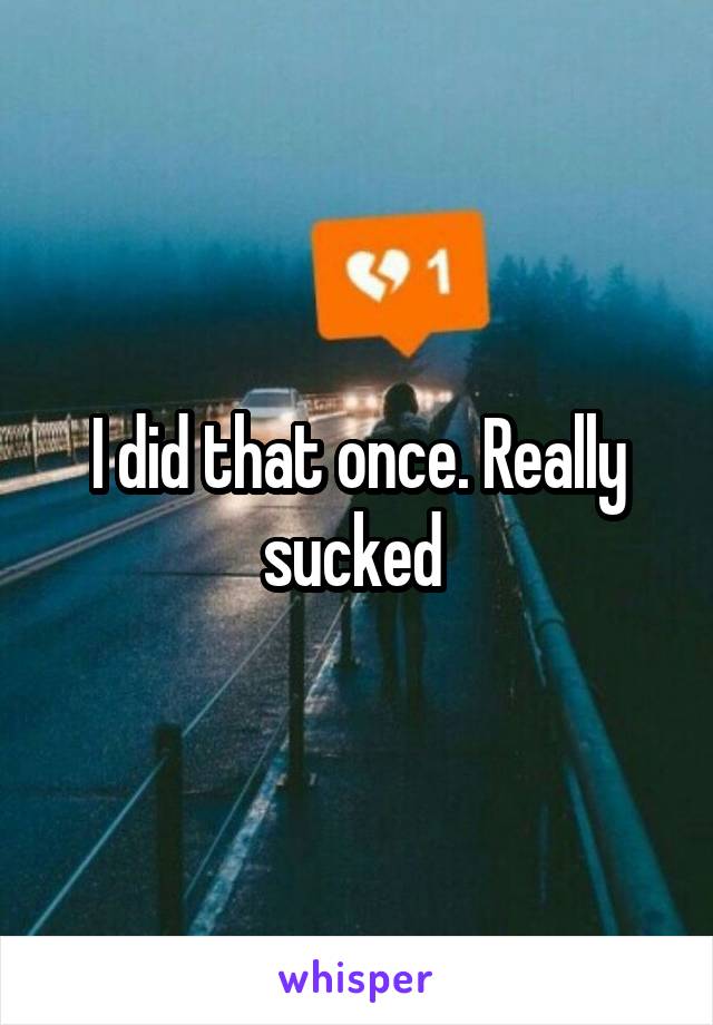 I did that once. Really sucked 