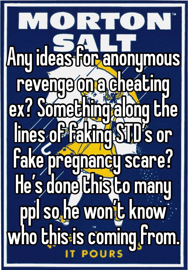 Any ideas for anonymous revenge on a cheating ex? Something along the lines of faking STD’s or fake pregnancy scare? He’s done this to many ppl so he won’t know who this is coming from.