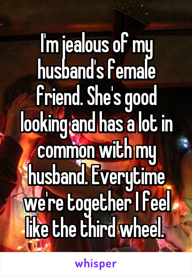 I'm jealous of my husband's female friend. She's good looking and has a lot in common with my husband. Everytime we're together I feel like the third wheel. 