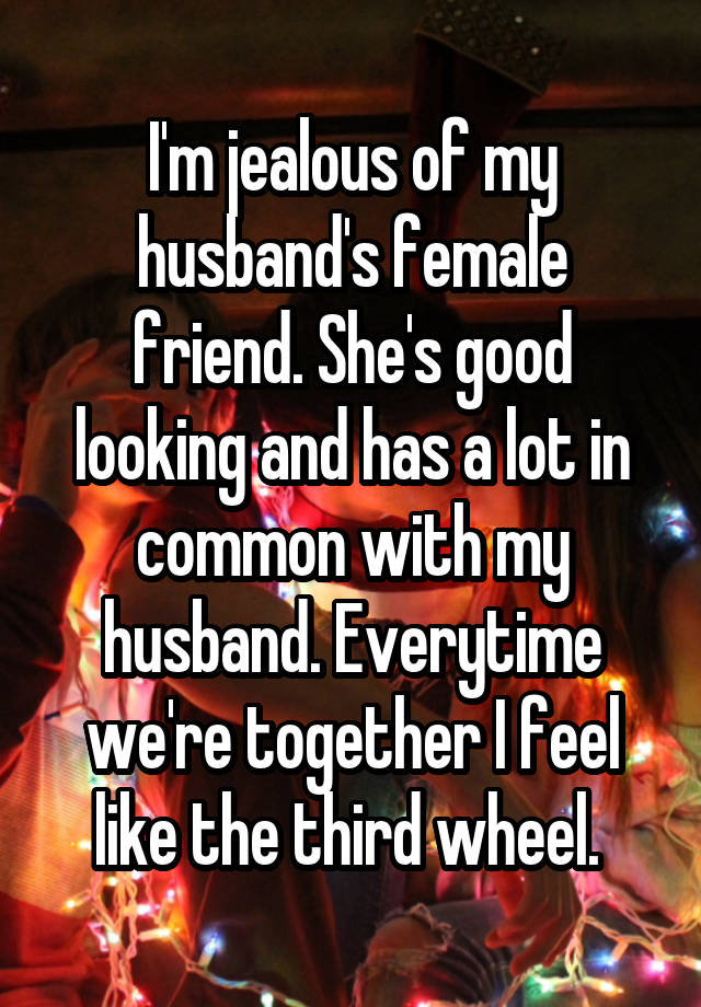 I'm jealous of my husband's female friend. She's good looking and has a lot in common with my husband. Everytime we're together I feel like the third wheel. 